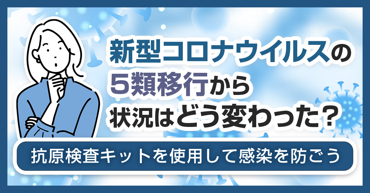 新型コロナウイルスの5類移行から状況はどう変わった？抗原検査キットを使用して感染を防ごう