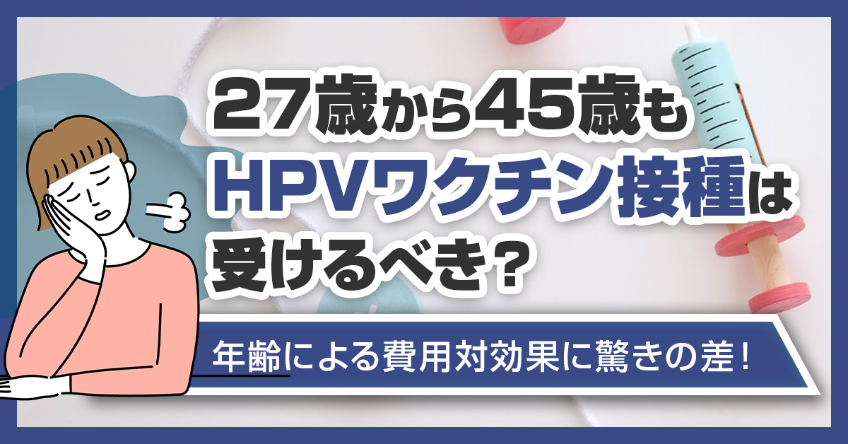 27歳から45歳もHPVワクチン接種は受けるべき？年齢による費用対効果に驚きの差！